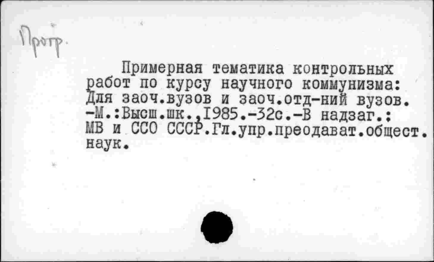 ﻿Примерная тематика контрольных работ по курсу научного коммунизма: Для заоч.вузов и заоч.отд-ний вузов. -М.:Высш.шк.,1985.-32с.-В надзаг.; МВ и ССО СССР.Гл.упр.преодават.общест. наук.